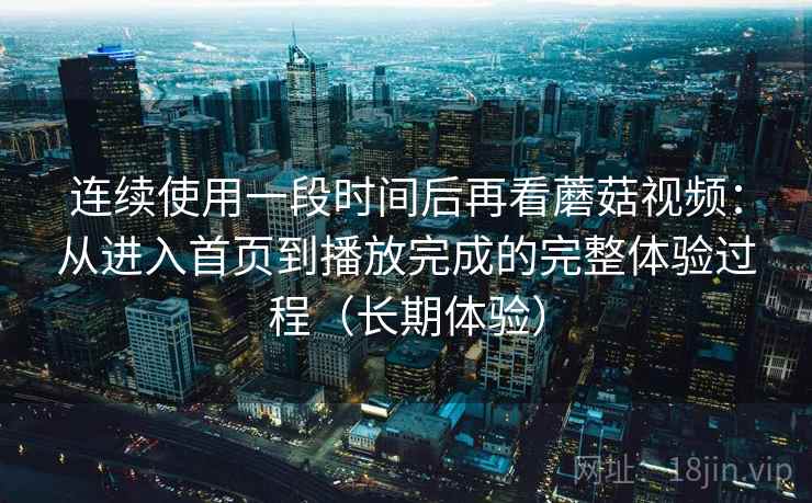 连续使用一段时间后再看蘑菇视频:从进入首页到播放完成的完整体验过程(长期体验) 连续使用一段时间后再看蘑菇视频:从进入首页到播放完成的完整体验过程(长期体验)