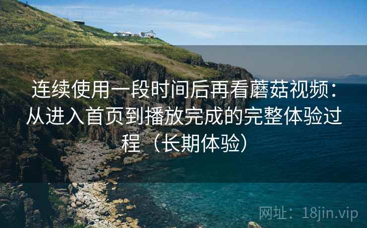 连续使用一段时间后再看蘑菇视频:从进入首页到播放完成的完整体验过程(长期体验) 连续使用一段时间后再看蘑菇视频:从进入首页到播放完成的完整体验过程(长期体验)