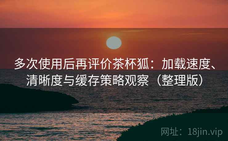 多次使用后再评价茶杯狐：加载速度、清晰度与缓存策略观察（整理版）