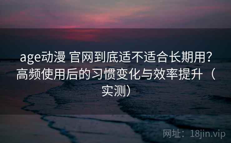 age动漫 官网到底适不适合长期用?高频使用后的习惯变化与效率提升(实测) age动漫 官网到底适不适合长期用?高频使用后的习惯变化与效率提升(实测)