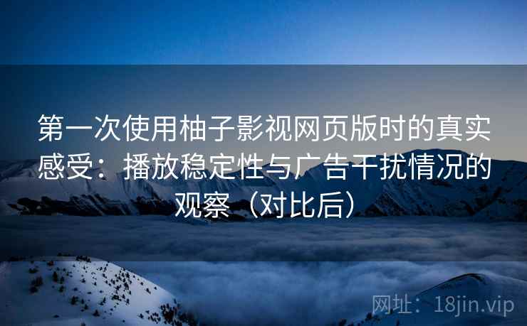 第一次使用柚子影视网页版时的真实感受：播放稳定性与广告干扰情况的观察（对比后）