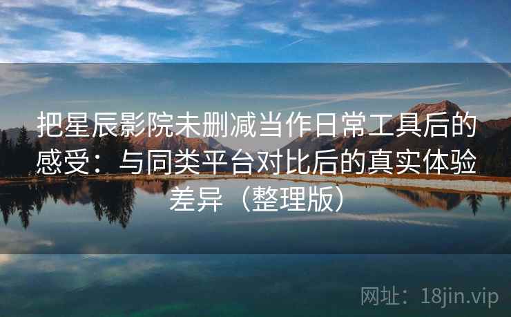 把星辰影院未删减当作日常工具后的感受：与同类平台对比后的真实体验差异（整理版）