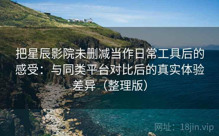 把星辰影院未删减当作日常工具后的感受：与同类平台对比后的真实体验差异（整理版）