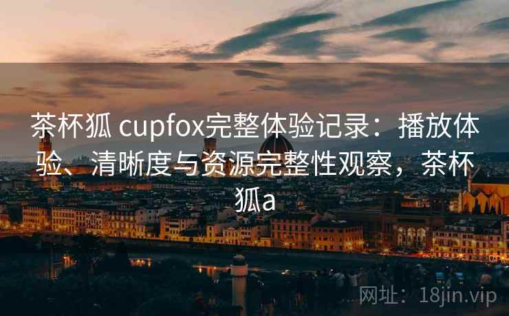 茶杯狐 cupfox完整体验记录：播放体验、清晰度与资源完整性观察，茶杯狐a