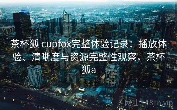 茶杯狐 cupfox完整体验记录：播放体验、清晰度与资源完整性观察，茶杯狐a