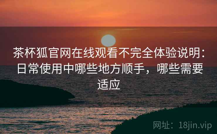 茶杯狐官网在线观看不完全体验说明:日常使用中哪些地方顺手,哪些需要适应 茶杯狐官网在线观看不完全体验说明:日常使用中哪些地方顺手,哪些需要适应
