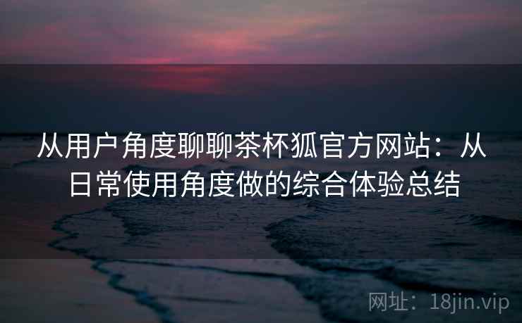 从用户角度聊聊茶杯狐官方网站：从日常使用角度做的综合体验总结