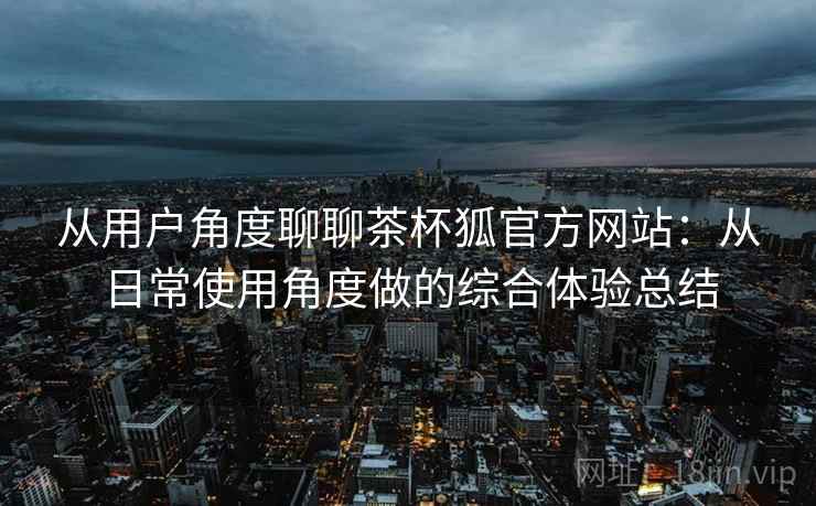 从用户角度聊聊茶杯狐官方网站：从日常使用角度做的综合体验总结