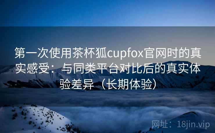 第一次使用茶杯狐cupfox官网时的真实感受:与同类平台对比后的真实体验差异(长期体验) 第一次使用茶杯狐cupfox官网时的真实感受:与同类平台对比后的真实体验差异(长期体验)