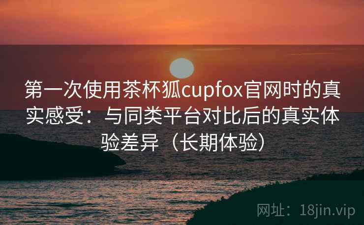 第一次使用茶杯狐cupfox官网时的真实感受:与同类平台对比后的真实体验差异(长期体验) 第一次使用茶杯狐cupfox官网时的真实感受:与同类平台对比后的真实体验差异(长期体验)