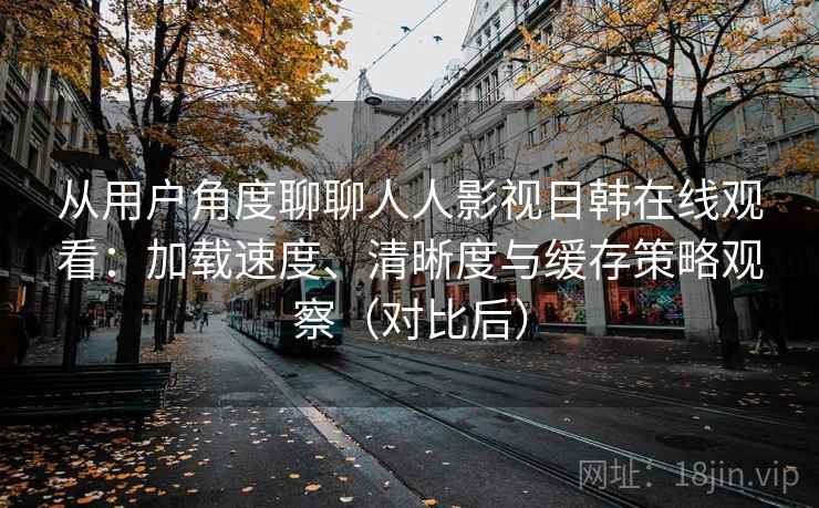 从用户角度聊聊人人影视日韩在线观看:加载速度、清晰度与缓存策略观察(对比后) 从用户角度聊聊人人影视日韩在线观看:加载速度、清晰度与缓存策略观察(对比后)
