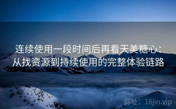 连续使用一段时间后再看天美糖心:从找资源到持续使用的完整体验链路 连续使用一段时间后再看天美糖心:从找资源到持续使用的完整体验链路