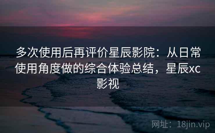 多次使用后再评价星辰影院:从日常使用角度做的综合体验总结,星辰xc影视 多次使用后再评价星辰影院:从日常使用角度做的综合体验总结,星辰xc影视