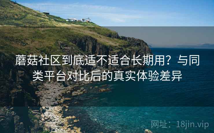蘑菇社区到底适不适合长期用?与同类平台对比后的真实体验差异 蘑菇社区到底适不适合长期用?与同类平台对比后的真实体验差异